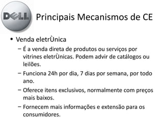 Principais Mecanismos de CE

• Venda eletrônica
  – É a venda direta de produtos ou serviços por
    vitrines eletrônicas. Podem advir de catálogos ou
    leilões.
  – Funciona 24h por dia, 7 dias por semana, por todo
    ano.
  – Oferece itens exclusivos, normalmente com preços
    mais baixos.
  – Fornecem mais informações e extensão para os
    consumidores.
 