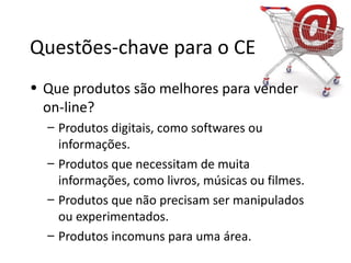 Questões-chave para o CE
• Que produtos são melhores para vender
  on-line?
  – Produtos digitais, como softwares ou
    informações.
  – Produtos que necessitam de muita
    informações, como livros, músicas ou filmes.
  – Produtos que não precisam ser manipulados
    ou experimentados.
  – Produtos incomuns para uma área.
 