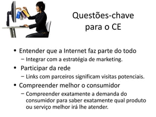 Questões-chave
                         para o CE

• Entender que a Internet faz parte do todo
  – Integrar com a estratégia de marketing.
• Participar da rede
  – Links com parceiros significam visitas potenciais.
• Compreender melhor o consumidor
  – Compreender exatamente a demanda do
    consumidor para saber exatamente qual produto
    ou serviço melhor irá lhe atender.
 