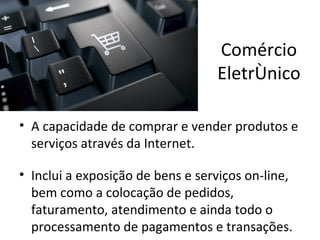 Comércio
                                  Eletrônico

• A capacidade de comprar e vender produtos e
  serviços através da Internet.

• Inclui a exposição de bens e serviços on-line,
  bem como a colocação de pedidos,
  faturamento, atendimento e ainda todo o
  processamento de pagamentos e transações.
 