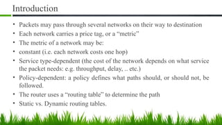 Introduction
• Packets may pass through several networks on their way to destination
• Each network carries a price tag, or a “metric”
• The metric of a network may be:
• constant (i.e. each network costs one hop)
• Service type-dependent (the cost of the network depends on what service
the packet needs: e.g. throughput, delay, .. etc.)
• Policy-dependent: a policy defines what paths should, or should not, be
followed.
• The router uses a “routing table” to determine the path
• Static vs. Dynamic routing tables.
 