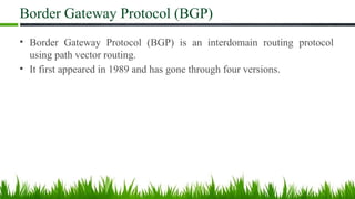 Border Gateway Protocol (BGP)
• Border Gateway Protocol (BGP) is an interdomain routing protocol
using path vector routing.
• It first appeared in 1989 and has gone through four versions.
 
