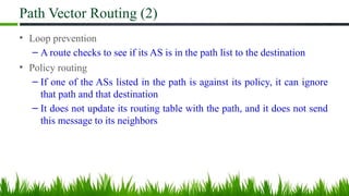 Path Vector Routing (2)
• Loop prevention
– A route checks to see if its AS is in the path list to the destination
• Policy routing
– If one of the ASs listed in the path is against its policy, it can ignore
that path and that destination
– It does not update its routing table with the path, and it does not send
this message to its neighbors
 