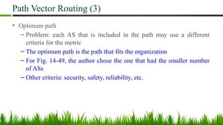 Path Vector Routing (3)
• Optimum path
– Problem: each AS that is included in the path may use a different
criteria for the metric
– The optimum path is the path that fits the organization
– For Fig. 14-49, the author chose the one that had the smaller number
of ASs
– Other criteria: security, safety, reliability, etc.
 