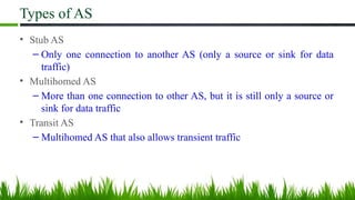 Types of AS
• Stub AS
– Only one connection to another AS (only a source or sink for data
traffic)
• Multihomed AS
– More than one connection to other AS, but it is still only a source or
sink for data traffic
• Transit AS
– Multihomed AS that also allows transient traffic
 