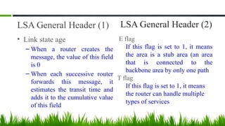 LSA General Header (1)
• Link state age
– When a router creates the
message, the value of this field
is 0
– When each successive router
forwards this message, it
estimates the transit time and
adds it to the cumulative value
of this field
LSA General Header (2)
E flag
If this flag is set to 1, it means
the area is a stub area (an area
that is connected to the
backbone area by only one path
T flag
If this flag is set to 1, it means
the router can handle multiple
types of services
 
