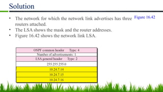 Solution
• The network for which the network link advertises has three
routers attached.
• The LSA shows the mask and the router addresses.
• Figure 16.42 shows the network link LSA.
Figure 16.42
 