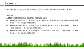 Example
• In Figure 16.43, which router(s) sends out the network link LSAs?
Solution
All three networks must advertise network links:
a) Advertisement for N1 is done by R1 because it is the only attached router and
therefore the designated router.
b) Advertisement for N2 can be done by either R1, R2, or R3, depending on which
one is chosen as the designated router.
c) Advertisement for N3 is done by R3 because it is the only attached router and
therefore the designated router
 