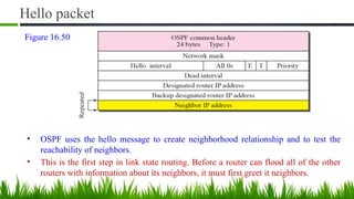 Hello packet
• OSPF uses the hello message to create neighborhood relationship and to test the
reachability of neighbors.
• This is the first step in link state routing. Before a router can flood all of the other
routers with information about its neighbors, it must first greet it neighbors.
Figure 16.50
 