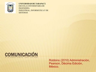COMUNICACIÓN
Robbins (2010) Administración,
Pearson, Décima Edición,
México.
UNIVERSIDAD DE TARAPACÁ
ESCUELA UNIVERSITARIA DE
INGENIERÍA
INDUSTRIAL, INFORMÁTICA Y DE
SISTEMAS
 