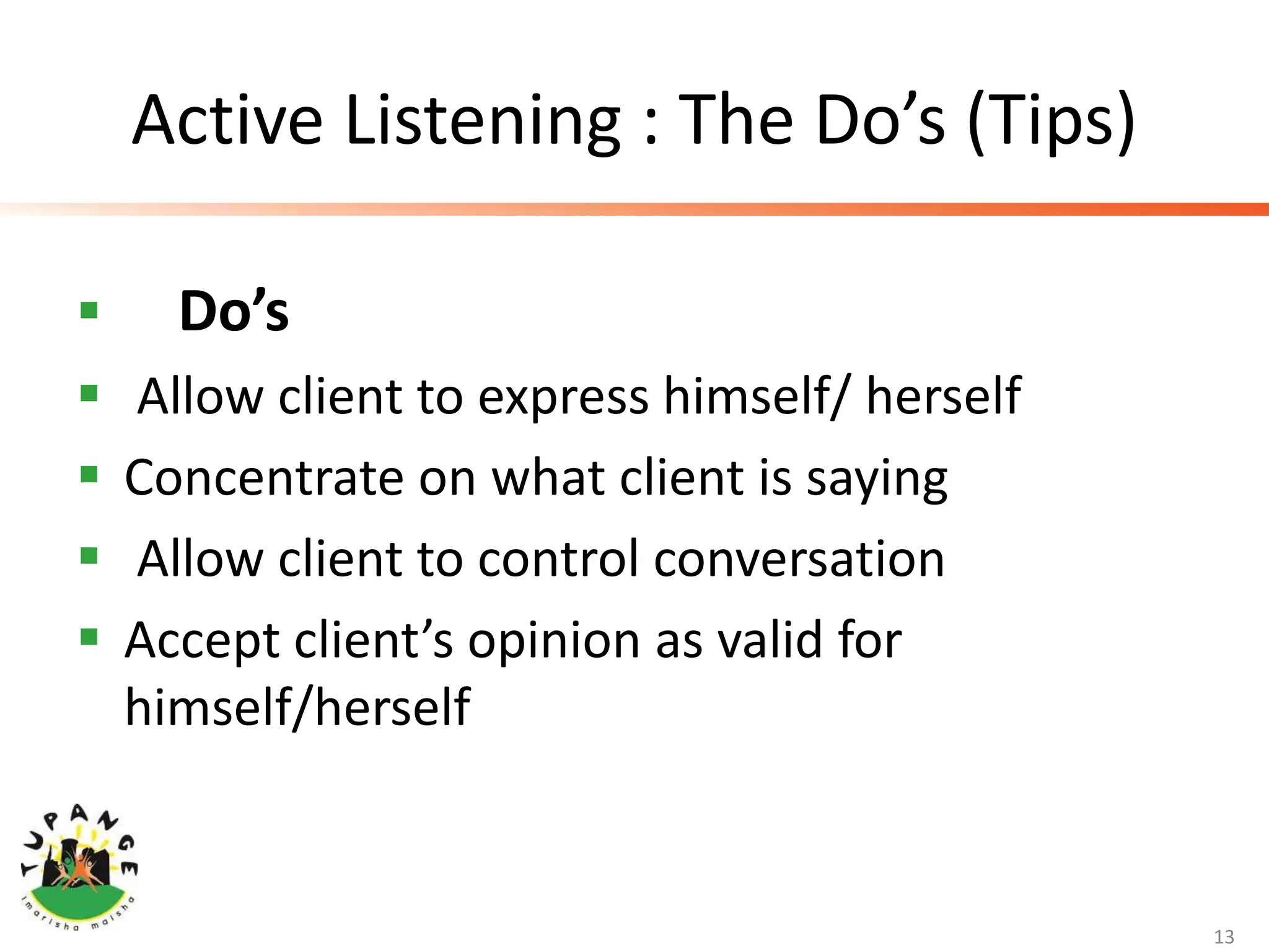 Active Listening : The Do’s (Tips)
 Do’s
 Allow client to express himself/ herself
 Concentrate on what client is saying
 Allow client to control conversation
 Accept client’s opinion as valid for
himself/herself
13
 