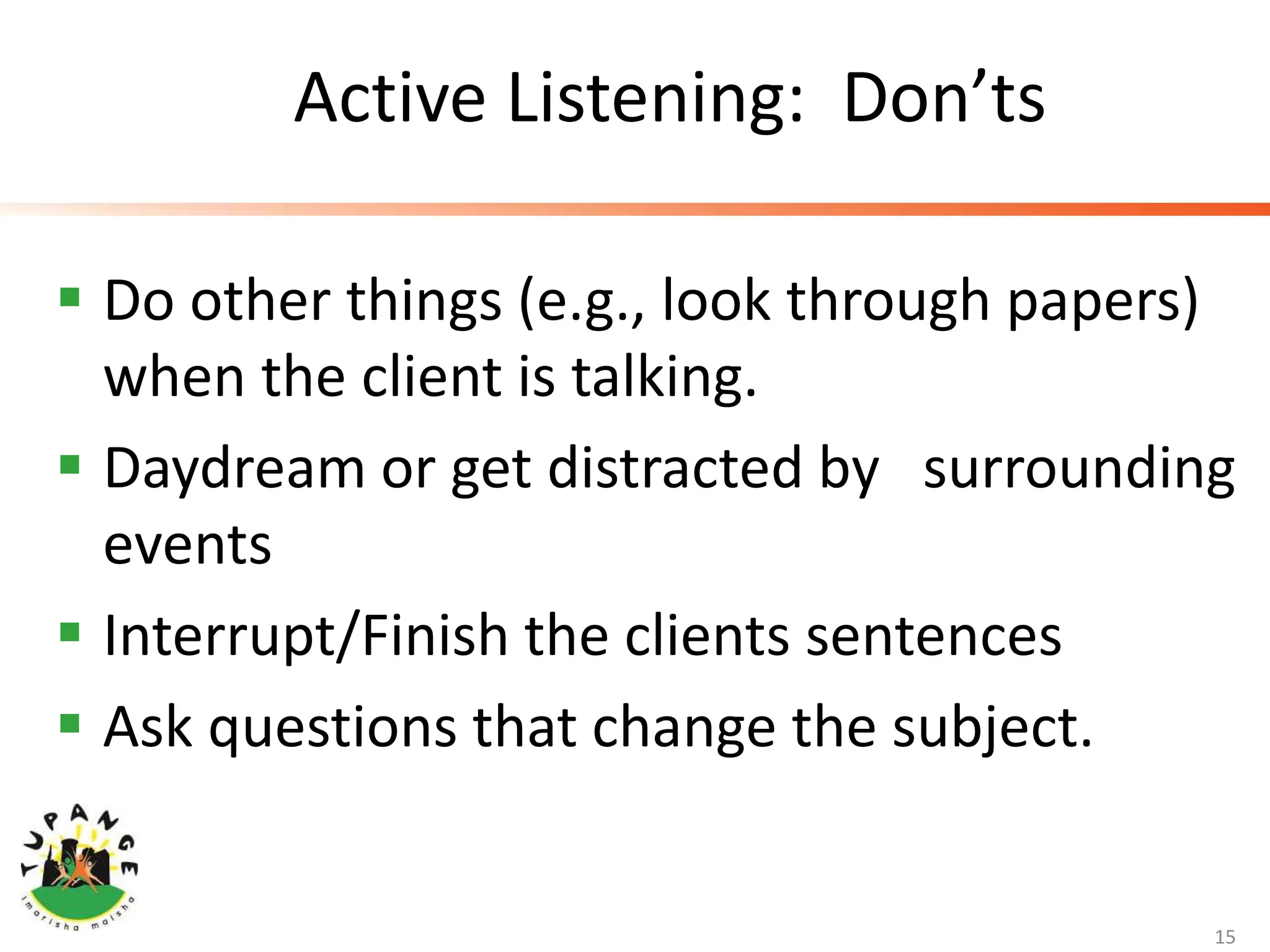 Active Listening: Don’ts
 Do other things (e.g., look through papers)
when the client is talking.
 Daydream or get distracted by surrounding
events
 Interrupt/Finish the clients sentences
 Ask questions that change the subject.
15
 