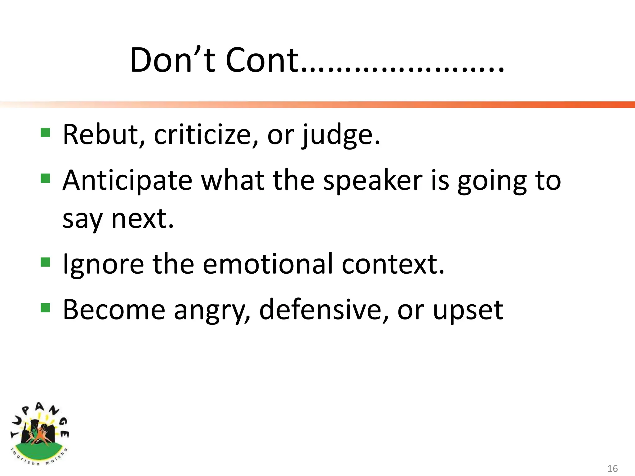 Don’t Cont…………………..
 Rebut, criticize, or judge.
 Anticipate what the speaker is going to
say next.
 Ignore the emotional context.
 Become angry, defensive, or upset
16
 