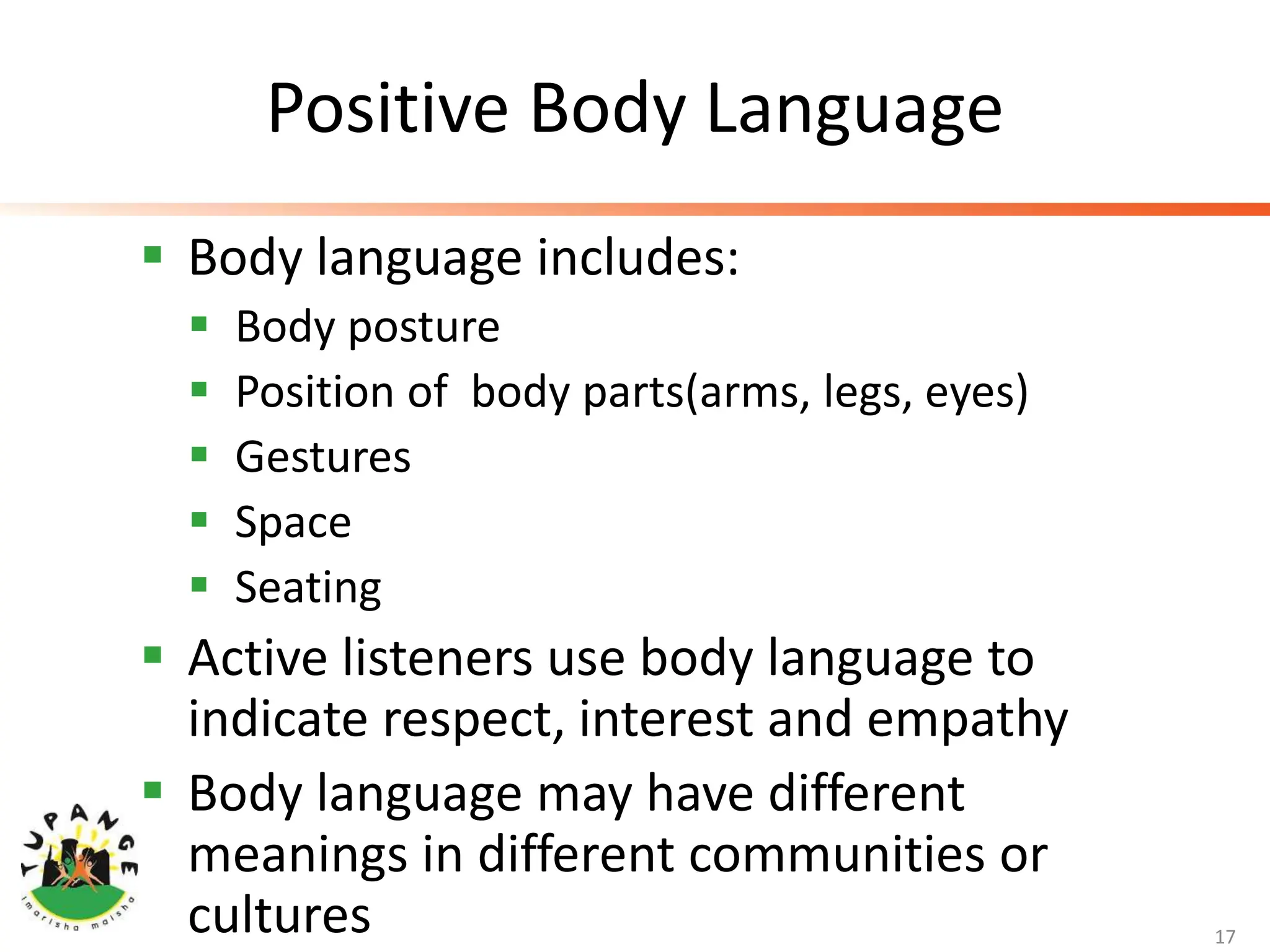 Positive Body Language
 Body language includes:
 Body posture
 Position of body parts(arms, legs, eyes)
 Gestures
 Space
 Seating
 Active listeners use body language to
indicate respect, interest and empathy
 Body language may have different
meanings in different communities or
cultures 17
 