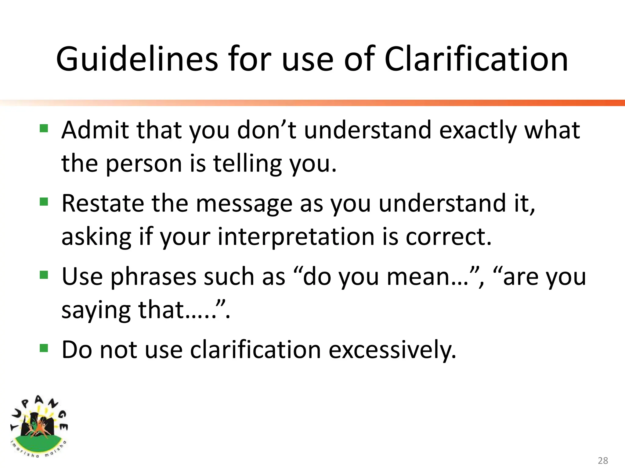 Guidelines for use of Clarification
 Admit that you don’t understand exactly what
the person is telling you.
 Restate the message as you understand it,
asking if your interpretation is correct.
 Use phrases such as “do you mean…”, “are you
saying that…..”.
 Do not use clarification excessively.
28
 