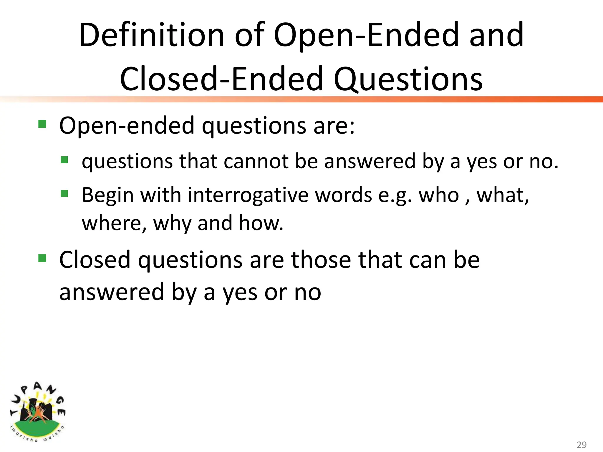 Definition of Open-Ended and
Closed-Ended Questions
 Open-ended questions are:
 questions that cannot be answered by a yes or no.
 Begin with interrogative words e.g. who , what,
where, why and how.
 Closed questions are those that can be
answered by a yes or no
29
 