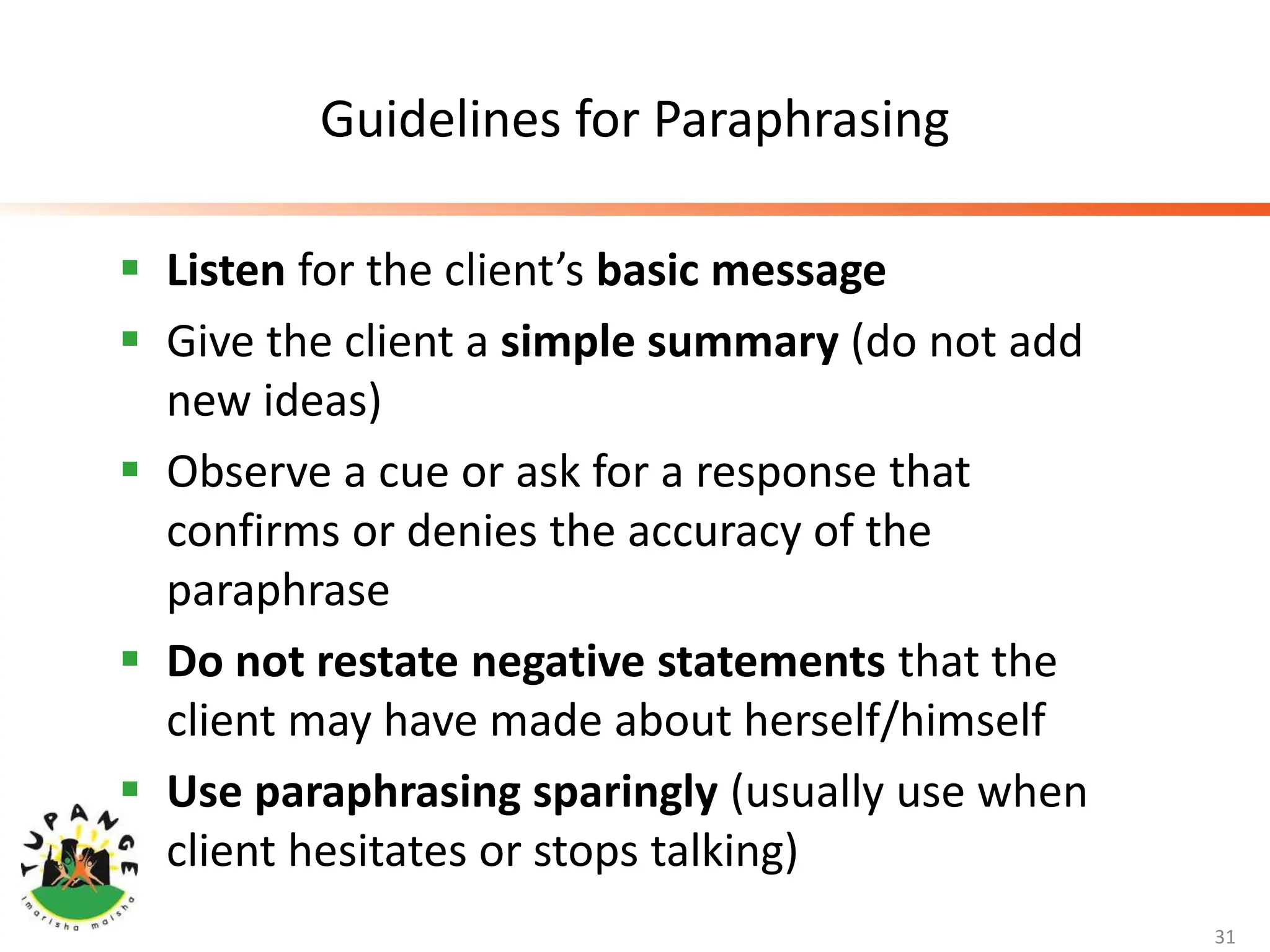 Guidelines for Paraphrasing
 Listen for the client’s basic message
 Give the client a simple summary (do not add
new ideas)
 Observe a cue or ask for a response that
confirms or denies the accuracy of the
paraphrase
 Do not restate negative statements that the
client may have made about herself/himself
 Use paraphrasing sparingly (usually use when
client hesitates or stops talking)
31
 
