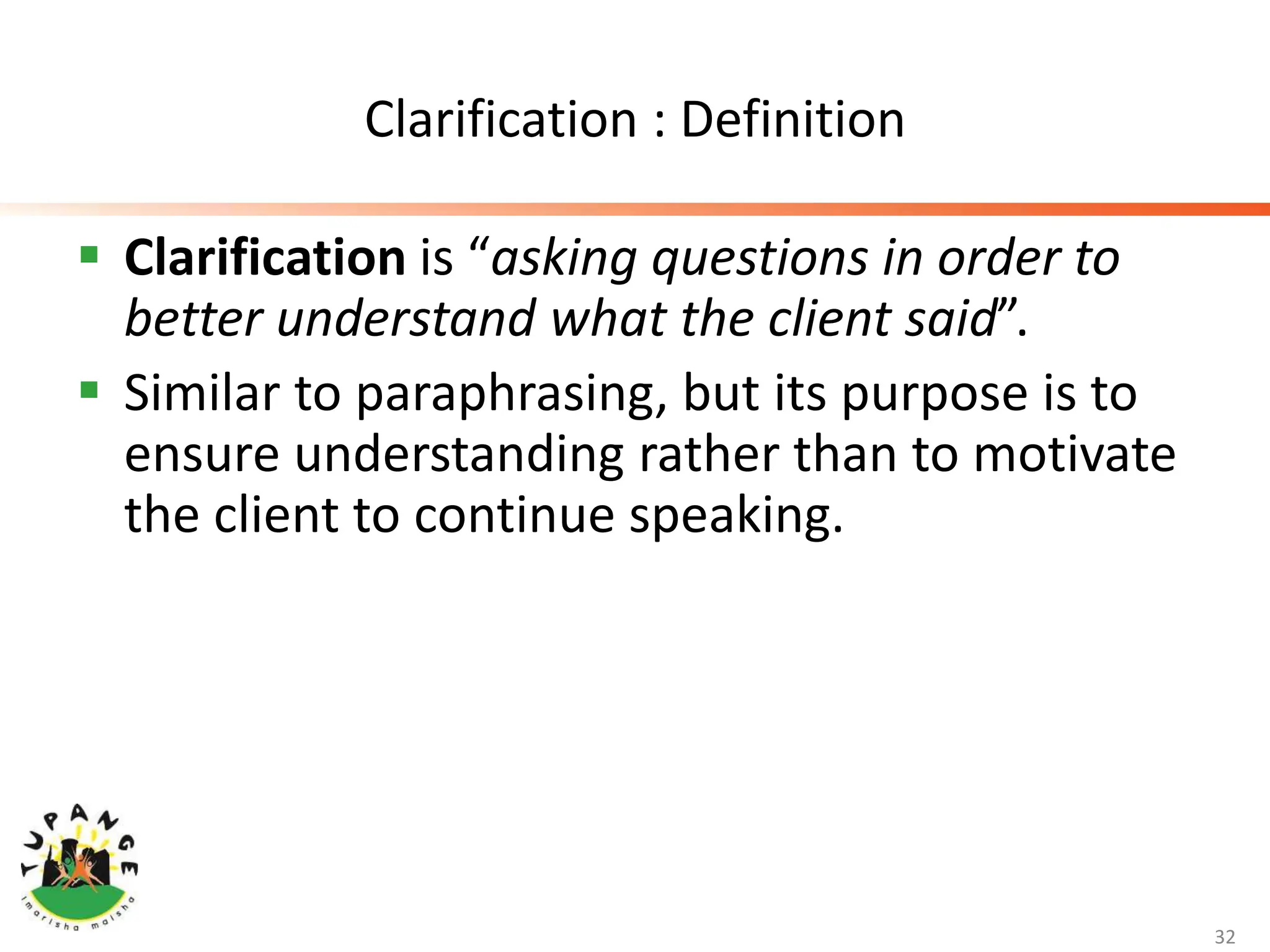 Clarification : Definition
 Clarification is “asking questions in order to
better understand what the client said”.
 Similar to paraphrasing, but its purpose is to
ensure understanding rather than to motivate
the client to continue speaking.
32
 