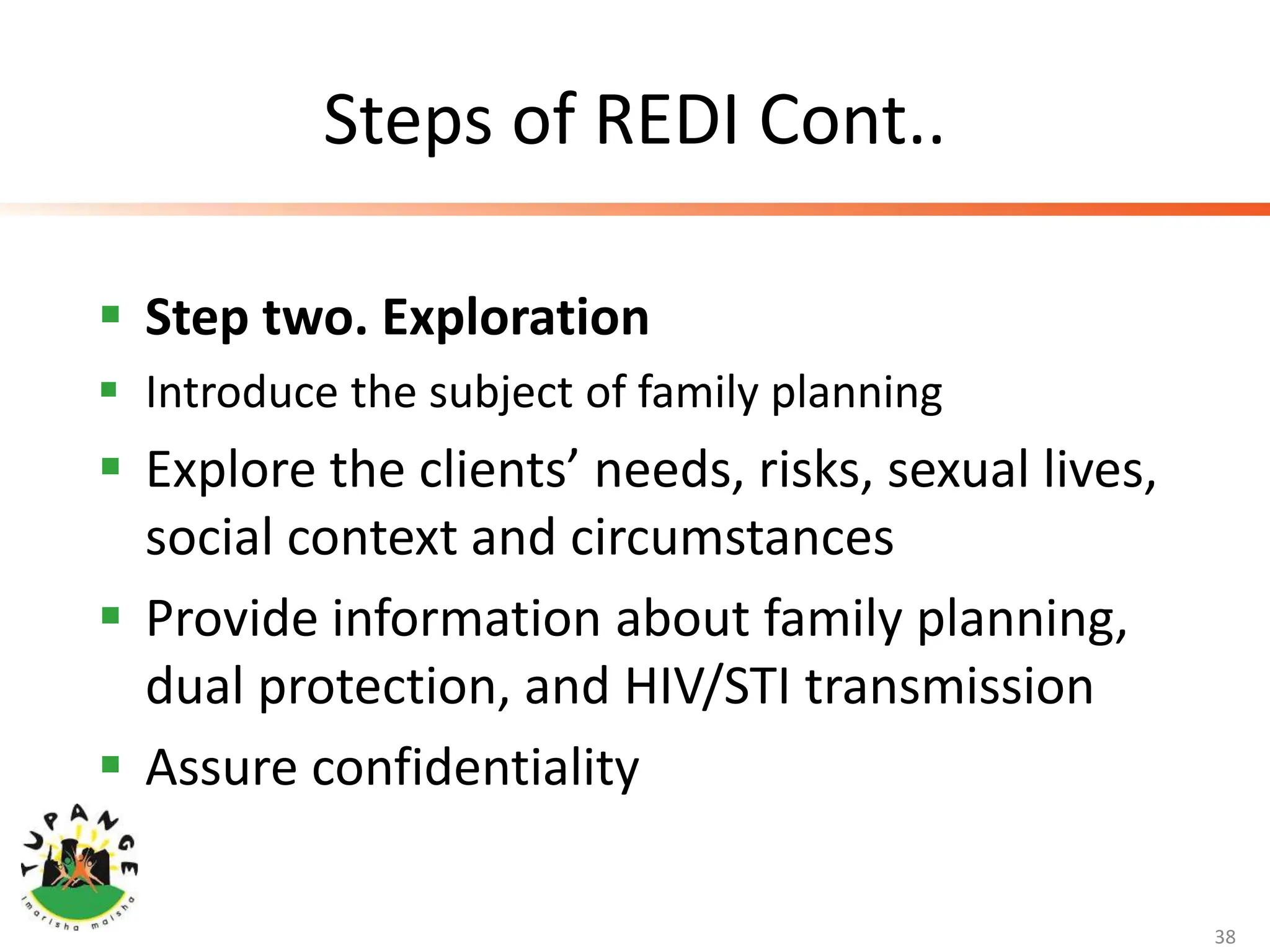 Steps of REDI Cont..
 Step two. Exploration
 Introduce the subject of family planning
 Explore the clients’ needs, risks, sexual lives,
social context and circumstances
 Provide information about family planning,
dual protection, and HIV/STI transmission
 Assure confidentiality
38
 