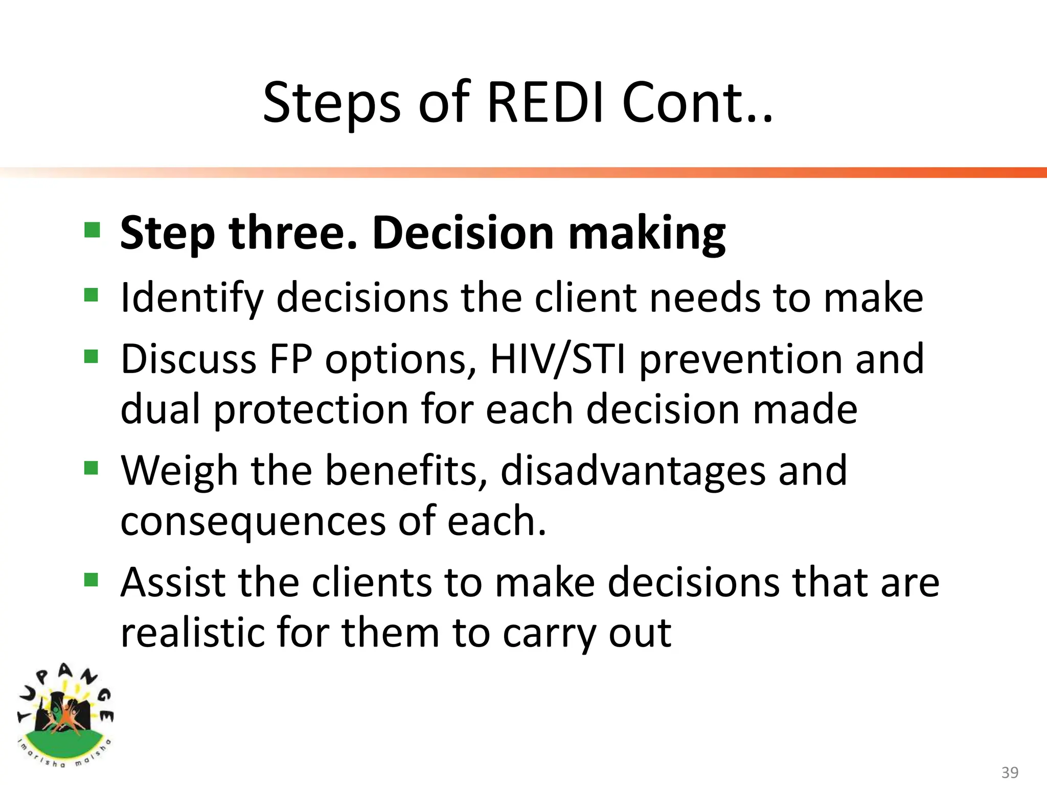 Steps of REDI Cont..
 Step three. Decision making
 Identify decisions the client needs to make
 Discuss FP options, HIV/STI prevention and
dual protection for each decision made
 Weigh the benefits, disadvantages and
consequences of each.
 Assist the clients to make decisions that are
realistic for them to carry out
39
 