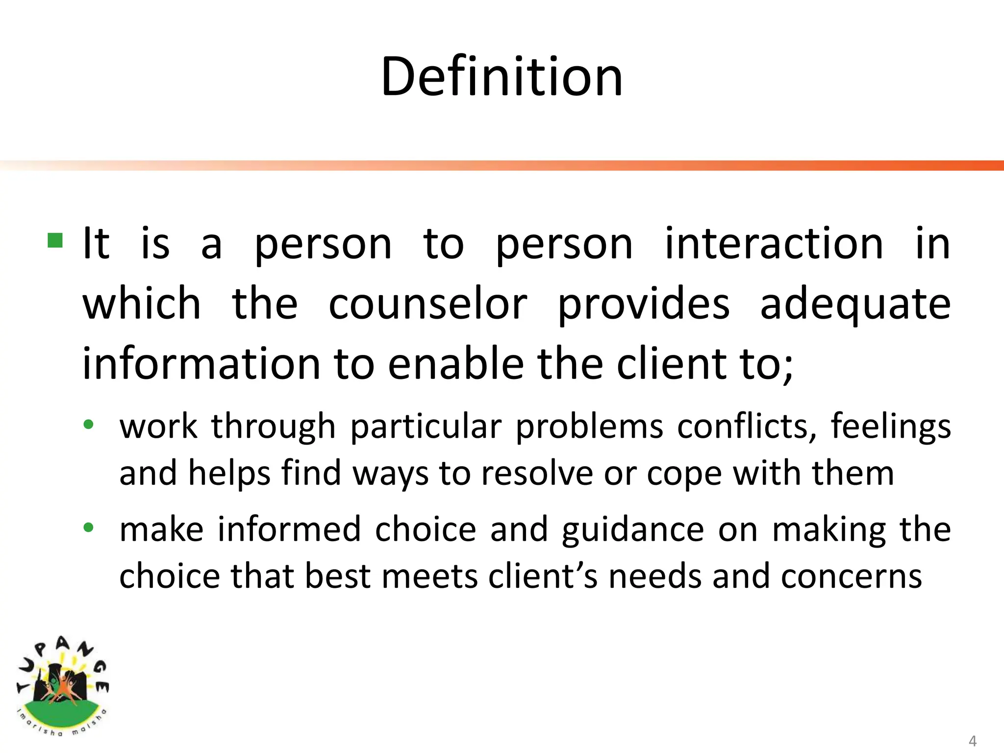 Definition
 It is a person to person interaction in
which the counselor provides adequate
information to enable the client to;
• work through particular problems conflicts, feelings
and helps find ways to resolve or cope with them
• make informed choice and guidance on making the
choice that best meets client’s needs and concerns
4
 