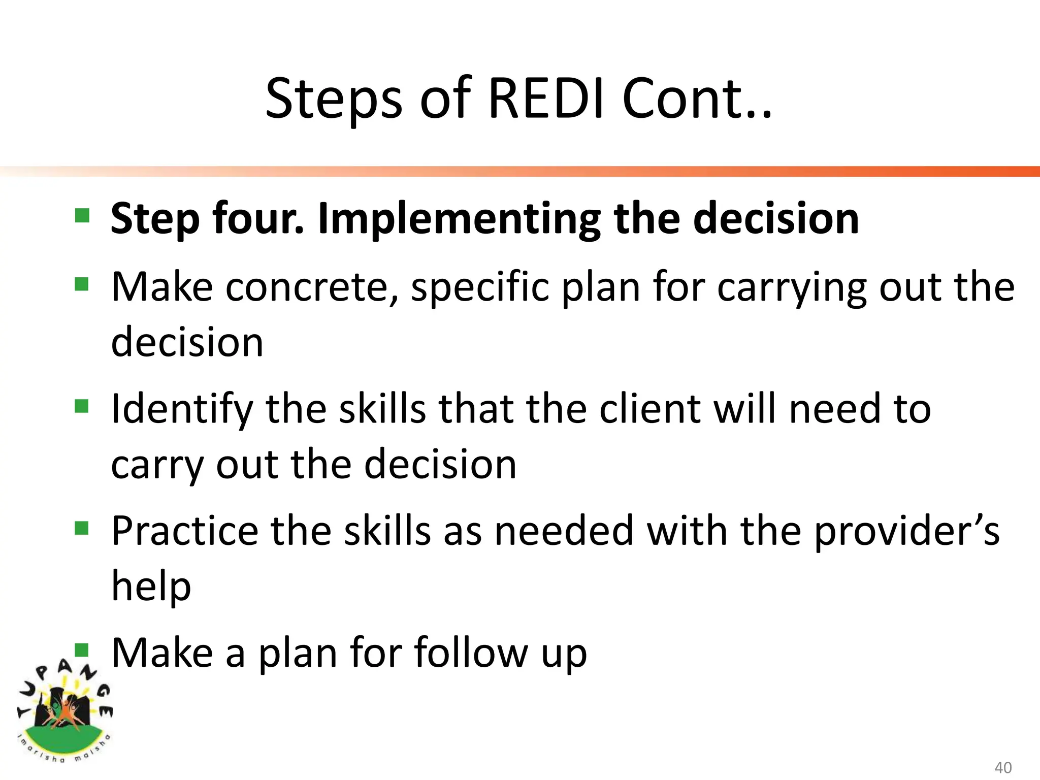 Steps of REDI Cont..
 Step four. Implementing the decision
 Make concrete, specific plan for carrying out the
decision
 Identify the skills that the client will need to
carry out the decision
 Practice the skills as needed with the provider’s
help
 Make a plan for follow up
40
 