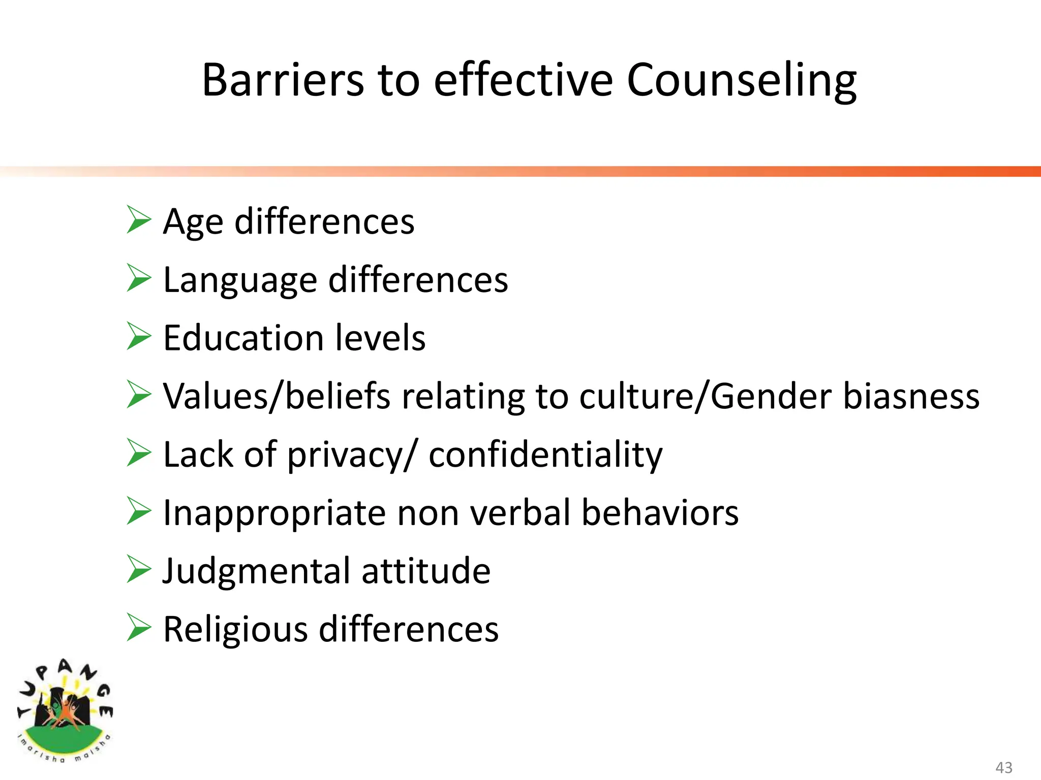 Barriers to effective Counseling
 Age differences
 Language differences
 Education levels
 Values/beliefs relating to culture/Gender biasness
 Lack of privacy/ confidentiality
 Inappropriate non verbal behaviors
 Judgmental attitude
 Religious differences
43
 
