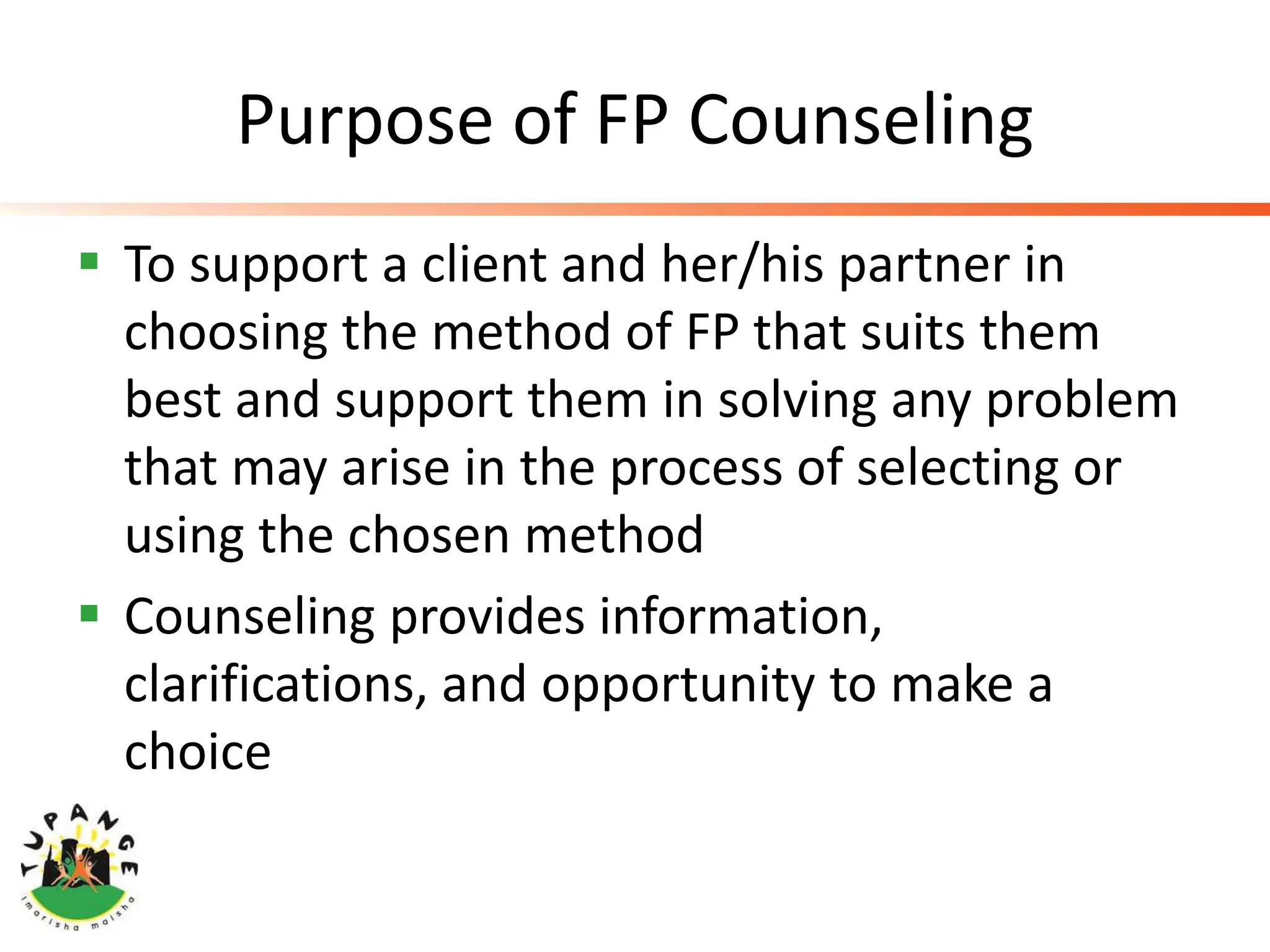 Purpose of FP Counseling
 To support a client and her/his partner in
choosing the method of FP that suits them
best and support them in solving any problem
that may arise in the process of selecting or
using the chosen method
 Counseling provides information,
clarifications, and opportunity to make a
choice
 