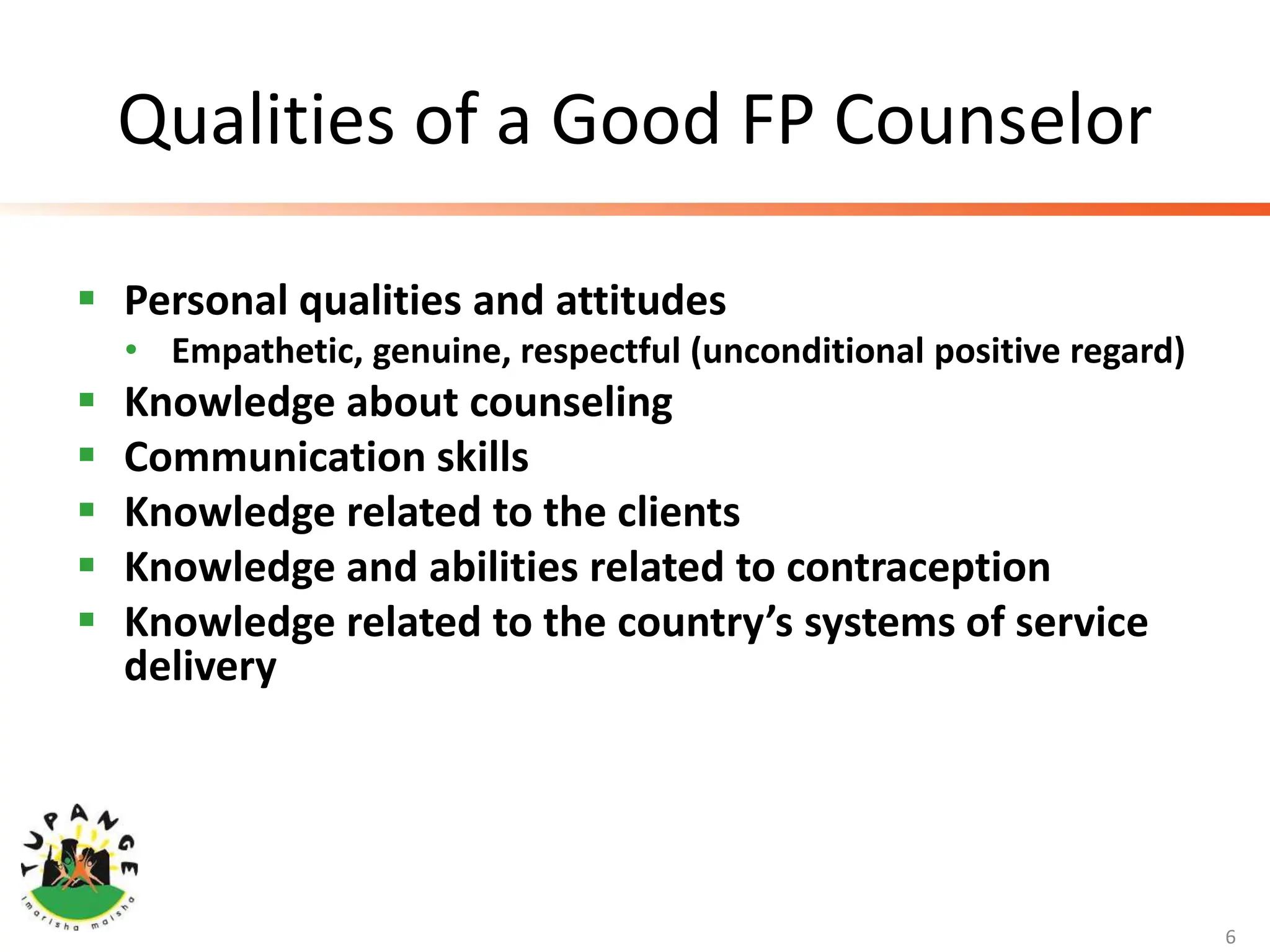 Qualities of a Good FP Counselor
 Personal qualities and attitudes
• Empathetic, genuine, respectful (unconditional positive regard)
 Knowledge about counseling
 Communication skills
 Knowledge related to the clients
 Knowledge and abilities related to contraception
 Knowledge related to the country’s systems of service
delivery
6
 