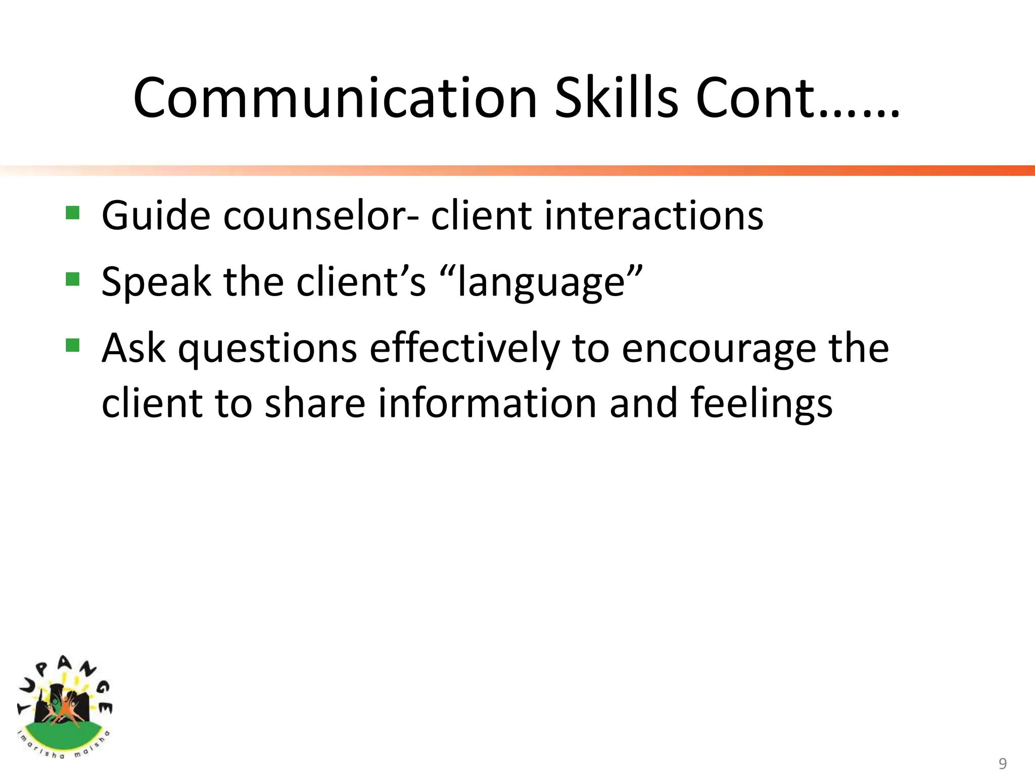 Communication Skills Cont……
 Guide counselor- client interactions
 Speak the client’s “language”
 Ask questions effectively to encourage the
client to share information and feelings
9
 