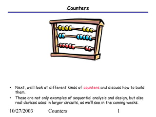 10/27/2003 Counters 1
Counters
• Next, we’ll look at different kinds of counters and discuss how to build
them.
• These are not only examples of sequential analysis and design, but also
real devices used in larger circuits, as we’ll see in the coming weeks.
 