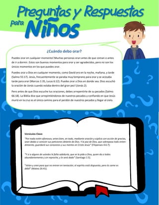 ¿Cuándo debo orar?
Puedes orar en cualquier momento! Muchas personas oran antes de que coman o antes
de ir a dormir. Estos son buenos momentos para orar y ser agradecidos, pero no son los
únicos momentos en los que puedes orar.
Puedes orar a Dios en cualquier momento, como David oro en la noche, mañana, y tarde
(Salmo 55:17). Jesús, frecuentemente se paraba muy temprano para orar y se acosaba
tarde para orar (Marcos 1:35, Lucas 6:12). Puedes orar a Dios en donde sea. Dios escuchó
la oración de Jonás cuando estaba dentro del gran pez! (Jonás 2).
Pero antes de que Dios escuche tus oraciones, debes arrepentirte de su pecados (Salmo
66:18). La Biblia dice que arrepintiéndonos de nuestros pecados y confiando en que Jesús
murió en la cruz es el único camino para el perdón de nuestros pecados y llegar al cielo.
Versículos Clave:
“Por nada estén afanosos; antes bien, en todo, mediante oración y súplica con acción de gracias,
sean dadas a conocer sus peticiones delante de Dios. Y la paz de Dios, que sobrepasa todo enten-
dimiento, guardará sus corazones y sus mentes en Cristo Jesús“ (Filipenses 4:6-7).
“Y si a alguno de ustedes le falta sabiduría, que se la pida a Dios, quien da a todos
abundantemente y sin reproche, y le será dada“ (Santiago 1:5).
“Velen y oren para que no entren en tentación; el espíritu está dispuesto, pero la carne es
débil“ (Mateo 26:41).
 