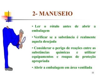 11
2- MANUSEIO
• Ler o rótulo antes de abrir a
embalagem
• Verificar se a substância é realmente
aquela desejada
• Considerar o perigo de reações entre as
substâncias químicas e utilizar
equipamentos e roupas de proteção
apropriada
• Abrir a embalagem em área ventilada
 