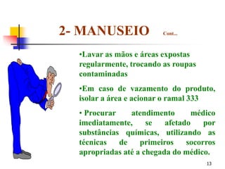 13
•Lavar as mãos e áreas expostas
regularmente, trocando as roupas
contaminadas
•Em caso de vazamento do produto,
isolar a área e acionar o ramal 333
• Procurar atendimento médico
imediatamente, se afetado por
substâncias químicas, utilizando as
técnicas de primeiros socorros
apropriadas até a chegada do médico.
2- MANUSEIO Cont...
 