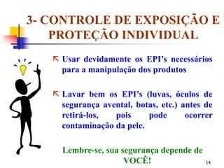 14
3- CONTROLE DE EXPOSIÇÃO E
PROTEÇÃO INDIVIDUAL
 Usar devidamente os EPI’s necessários
para a manipulação dos produtos
 Lavar bem os EPI’s (luvas, óculos de
segurança avental, botas, etc.) antes de
retirá-los, pois pode ocorrer
contaminação da pele.
Lembre-se, sua segurança depende de
VOCÊ!
 
