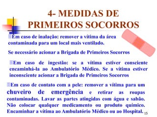 15
4- MEDIDAS DE
PRIMEIROS SOCORROS
Em caso de contato com a pele: remover a vítima para um
chuveiro de emergência e retirar as roupas
contaminadas. Lavar as partes atingidas com água e sabão.
Não colocar qualquer medicamento ou produto químico.
Encaminhar a vítima ao Ambulatório Médico ou ao Hospital.
Em caso de ingestão: se a vítima estiver consciente
encaminhá-la ao Ambulatório Médico. Se a vítima estiver
inconsciente acionar a Brigada de Primeiros Socorros
Em caso de inalação: remover a vítima da área
contaminada para um local mais ventilado.
Se necessário acionar a Brigada de Primeiros Socorros
 