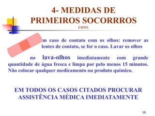 16
4- MEDIDAS DE
PRIMEIROS SOCORRROS
CONT.
Em caso de contato com os olhos: remover as
lentes de contato, se for o caso. Lavar os olhos
no lava-olhos imediatamente com grande
quantidade de água fresca e limpa por pelo menos 15 minutos.
Não colocar qualquer medicamento ou produto químico.
EM TODOS OS CASOS CITADOS PROCURAR
ASSISTÊNCIA MÉDICA IMEDIATAMENTE
 