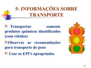 17
5- INFORMAÇÕES SOBRE
TRANSPORTE
 Transportar somente
produtos químicos identificados
(com rótulos)
Observar as recomendações
para transporte de peso
 Usar os EPI’s apropriados
 