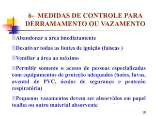 18
6- MEDIDAS DE CONTROLE PARA
DERRAMAMENTO OU VAZAMENTO
Abandonar a área imediatamente
Desativar todas as fontes de ignição (faíscas )
Ventilar a área ao máximo
Permitir somente o acesso de pessoas especializadas
com equipamentos de proteção adequados (botas, luvas,
avental de PVC, óculos de segurança e proteção
respiratória)
Pequenos vazamentos devem ser absorvidos em papel
toalha ou outro material absorvente
 