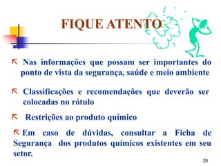 20
 Classificações e recomendações que deverão ser
colocadas no rótulo
 Restrições ao produto químico
FIQUE ATENTO
 Nas informações que possam ser importantes do
ponto de vista da segurança, saúde e meio ambiente
 Em caso de dúvidas, consultar a Ficha de
Segurança dos produtos químicos existentes em seu
setor.
 