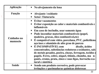 22
Aplicação  No alvejamento da lona
Função  Alvejante / oxidante
 Setor: Tinturaria
Cuidados no
manuseio
 Evitar vazamentos
 Evitar exposição ao calor e materiais combustíveis e
inflamáveis
 Em caso de incêndio, usar somente água
 Pode incendiar materiais combustíveis (papel,
madeira, graxas, óleo combustível,etc)
 É compatível com vidro, porcelana, PVC, polietileno,
aço inox e alumínio de alto grau de pureza
 É INCOMPATÍVEL com álcalis, ácidos
concentrados, substâncias redutoras eoxidantes, sais
de metais pesados, poeira, cinzas, ferrugem, tecidos e
papéis. Ferro, cobre, níquel, titânio, chumbo, ma n-
ganês, cromo, prata, zinco e suas ligas, borracha na-
tural e sintética
Saúde  Sendo um produto corrosivo, pode provocar
irritações e queimaduras químicas dolorosas
 