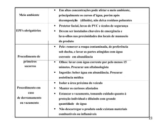 23
Meio ambiente
 Em altas concentrações pode afetar o meio ambiente,
principalmente os cursos d’água, porém após
decomposição
i (diluído), não deixa resíduos poluentes
EPI’s obrigatórios
 Protetor facial, luvas de PVC e óculos de segurança
 Devem ser instalados chuveiro de emergência e
lava-olhos nas proximidades dos locais de manuseio
do produto
Procedimento de
primeiros
socorros
 Pele: remover a roupa contaminada, de preferência
sob ducha, e lavar as partes atingidas com água
corrente em abundância
 Olhos: lavar com água corrente por pelo menos 15
minutos. Procurar um oftalmologista
 Ingestão: beber água em abundância. Procurar
assistência médica
Procedimento em
caso
de derramamento
ou vazamento
 Isolar a área próxima do veículo
 Manter os curiosos afastados
 Estancar o vazamento, tomando cuidado quanto à
proteção individual e diluindo com grande
quantidade
i de água
 Não descarregar o produto onde existam materiais
combustíveis ou inflamáveis
 