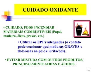 27
CUIDADO OXIDANTE
EDS
• CUIDADO, PODE INCENDIAR
MATERIAIS COMBUSTÍVEIS (Papel,
madeira, óleos, graxas, etc.)
• Utilizar os EPI’s adequados (o contato
pode ocasionar queimaduras GRAVES e
dolorosas na pele e irritações).
• EVITAR MISTURA COM OUTROS PRODUTOS,
PRINCIPALMENTE SODAS E ÁCIDOS.
 
