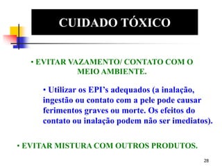 28
CUIDADO TÓXICO
EDS
• EVITAR VAZAMENTO/ CONTATO COM O
MEIO AMBIENTE.
• Utilizar os EPI’s adequados (a inalação,
ingestão ou contato com a pele pode causar
ferimentos graves ou morte. Os efeitos do
contato ou inalação podem não ser imediatos).
• EVITAR MISTURA COM OUTROS PRODUTOS.
 