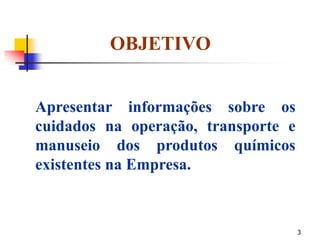 3
OBJETIVO
Apresentar informações sobre os
cuidados na operação, transporte e
manuseio dos produtos químicos
existentes na Empresa.
 