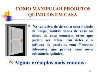 33
COMO MANIPULAR PRODUTOS
QUÍMICOS EM CASA
 Na tentativa de deixar a casa tinindo
de limpa, muitas donas de casa ou
donos de casa cometem erros que
podem ser fatais. Um deles é a
mistura de produtos com fórmulas
diferentes que produz uma nova
substância química.
 Alguns exemplos mais comuns:
 
