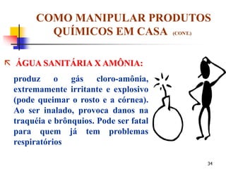 34
COMO MANIPULAR PRODUTOS
QUÍMICOS EM CASA (CONT.)
 ÁGUA SANITÁRIA X AMÔNIA:
produz o gás cloro-amônia,
extremamente irritante e explosivo
(pode queimar o rosto e a córnea).
Ao ser inalado, provoca danos na
traquéia e brônquios. Pode ser fatal
para quem já tem problemas
respiratórios
 