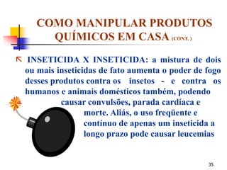 35
COMO MANIPULAR PRODUTOS
QUÍMICOS EM CASA (CONT. )
 INSETICIDA X INSETICIDA: a mistura de dois
ou mais inseticidas de fato aumenta o poder de fogo
desses produtos contra os insetos - e contra os
humanos e animais domésticos também, podendo
causar convulsões, parada cardíaca e
morte. Aliás, o uso freqüente e
contínuo de apenas um inseticida a
longo prazo pode causar leucemias
 