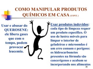 38
Usar e abusar do
QUEROSENE:
ele libera gases
que com o
tempo, podem
provocar
leucemia.
COMO MANIPULAR PRODUTOS
QUÍMICOS EM CASA (CONT. )
Usar produtos indevidos:
cada tipo de limpeza requer
um produto específico. O
uso de lustra móveis para
limpar o interior de
geladeiras e microondas é
um erro comum e perigoso:
os hidrocarbonetos
presentes na fórmula são
cancerígenos e acabam se
incorporando nos alimentos
 