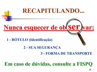 39
Nunca esquecer de ob ser var:
RECAPITULANDO...
1 - RÓTULO (Identificação)
2 - SUA SEGURANÇA
3 - FORMA DE TRANSPORTE
Em caso de dúvidas, consulte a FISPQ
 